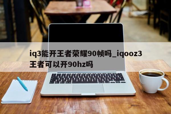 iq3能开王者荣耀90帧吗_iqooz3王者可以开90hz吗