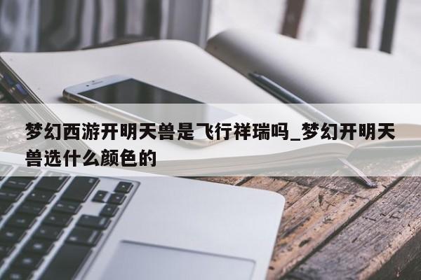 梦幻西游开明天兽是飞行祥瑞吗_梦幻开明天兽选什么颜色的