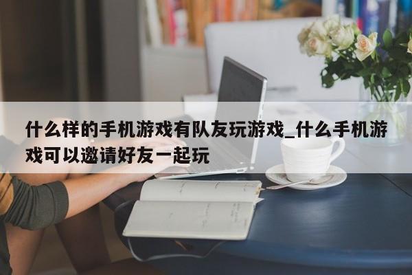 什么样的手机游戏有队友玩游戏_什么手机游戏可以邀请好友一起玩