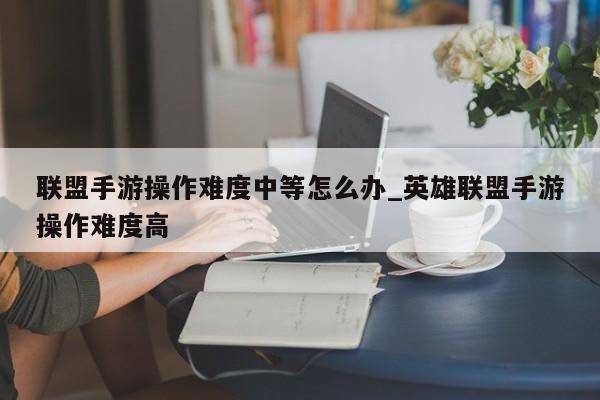 联盟手游操作难度中等怎么办_英雄联盟手游操作难度高